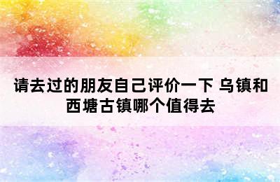 请去过的朋友自己评价一下 乌镇和西塘古镇哪个值得去